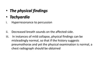 • The physical findings
• Tachyardia
i. Hyperresonance to percussion
ii. Decreased breath sounds on the affected side.
iii. In instances of mild collapse, physical findings can be
misleadingly normal, so that if the history suggests
pneumothorax and yet the physical examination is normal, a
chest radiograph should be obtained
 