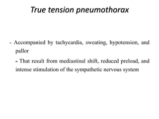 True tension pneumothorax
- Accompanied by tachycardia, sweating, hypotension, and
pallor
- That result from mediastinal shift, reduced preload, and
intense stimulation of the sympathetic nervous system
 