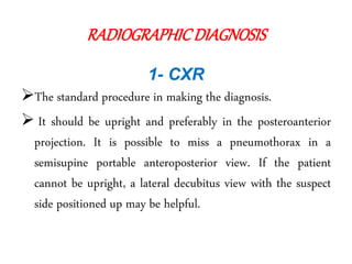 RADIOGRAPHICDIAGNOSIS
1- CXR
The standard procedure in making the diagnosis.
 It should be upright and preferably in the posteroanterior
projection. It is possible to miss a pneumothorax in a
semisupine portable anteroposterior view. If the patient
cannot be upright, a lateral decubitus view with the suspect
side positioned up may be helpful.
 