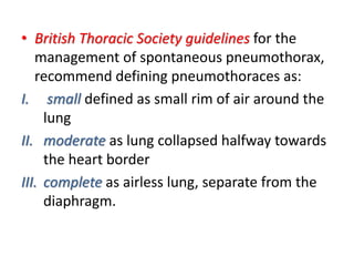 • British Thoracic Society guidelines for the
management of spontaneous pneumothorax,
recommend defining pneumothoraces as:
I. small defined as small rim of air around the
lung
II. moderate as lung collapsed halfway towards
the heart border
III. complete as airless lung, separate from the
diaphragm.
 