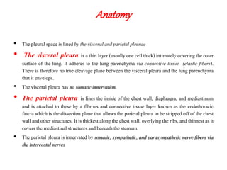Anatomy
• The pleural space is lined by the visceral and parietal pleurae
• The visceral pleura is a thin layer (usually one cell thick) intimately covering the outer
surface of the lung. It adheres to the lung parenchyma via connective tissue (elastic fibers).
There is therefore no true cleavage plane between the visceral pleura and the lung parenchyma
that it envelops.
• The visceral pleura has no somatic innervation.
• The parietal pleura is lines the inside of the chest wall, diaphragm, and mediastinum
and is attached to these by a fibrous and connective tissue layer known as the endothoracic
fascia which is the dissection plane that allows the parietal pleura to be stripped off of the chest
wall and other structures. It is thickest along the chest wall, overlying the ribs, and thinnest as it
covers the mediastinal structuresand beneath thesternum.
• The parietal pleura is innervated by somatic, sympathetic, and parasympathetic nerve fibers via
the intercostal nerves
 