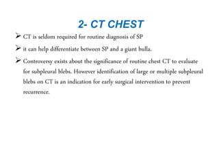 2- CT CHEST
 CT is seldom required for routine diagnosis of SP
 it can help differentiate between SP and a giant bulla.
 Controversy exists about the significance of routine chest CT to evaluate
for subpleural blebs. However identification of large or multiple subpleural
blebs on CT is an indication for early surgical intervention to prevent
recurrence.
 
