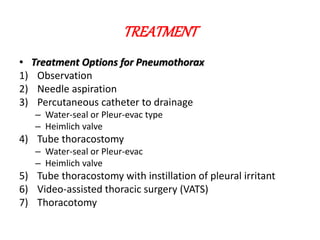 TREATMENT
• Treatment Options for Pneumothorax
1) Observation
2) Needle aspiration
3) Percutaneous catheter to drainage
– Water-seal or Pleur-evac type
– Heimlich valve
4) Tube thoracostomy
– Water-seal or Pleur-evac
– Heimlich valve
5) Tube thoracostomy with instillation of pleural irritant
6) Video-assisted thoracic surgery (VATS)
7) Thoracotomy
 