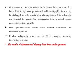  Our practice is to monitor patients in the hospital for a minimum of 24
hours. Even though some patients with stable radiographic features may
be discharged from the hospital with follow-up within 12 to 24 hours,24
the potential for catastrophic consequences from a missed tension
pneumothorax is a great risk.
 Small pneumothoraces usually resolve without intervention, but
recurrence is possible.
 If chest radiography reveals that the SP is enlarging, immediate
intervention is crucial..
• The results of observational therapy have been under question
 