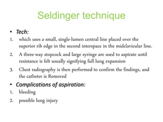 Seldinger technique
• Tech:
1. which uses a small, single-lumen central line placed over the
superior rib edge in the second interspace in the midclavicular line.
2. A three-way stopcock and large syringe are used to aspirate until
resistance is felt usually signifying full lung expansion
3. Chest radiography is then performed to confirm the findings, and
the catheter is Removed
• Complications of aspiration:
1. bleeding
2. possible lung injury
 