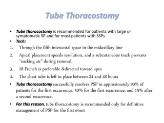 Tube Thoracostomy
• Tube thoracostomy is recommended for patients with large or
symptomatic SP and for most patients with SSPs
• Tech:
1. Through the fifth intercostal space in the midaxillary line
2. Apical placement speeds resolution, and a subcutaneous track prevents
“sucking air” during removal.
3. 28 French is preferable &directed toward apex
4. The chest tube is left in place between 24 and 48 hours
• Tube thoracostomy successfully resolves PSP in approximately 90% of
patients for the first occurrence, 50% for the first recurrence, and 15% after
a second recurrence.
• For this reason, tube thoracostomy is recommended only for definitive
management of PSP for the first event
 