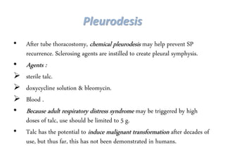 Pleurodesis
• After tube thoracostomy, chemical pleurodesis may help prevent SP
recurrence. Sclerosing agents are instilled to create pleural symphysis.
• Agents :
 sterile talc.
 doxycycline solution & bleomycin.
 Blood .
• Because adult respiratory distress syndrome may be triggered by high
doses of talc, use should be limited to 5 g.
• Talc has the potential to induce malignant transformation after decades of
use, but thus far, this has not been demonstrated in humans.
 
