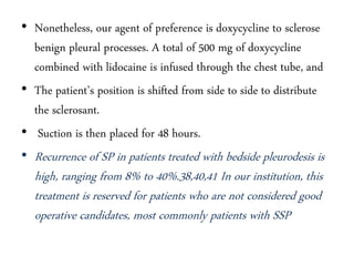 • Nonetheless, our agent of preference is doxycycline to sclerose
benign pleural processes. A total of 500 mg of doxycycline
combined with lidocaine is infused through the chest tube, and
• The patient’s position is shifted from side to side to distribute
the sclerosant.
• Suction is then placed for 48 hours.
• Recurrence of SP in patients treated with bedside pleurodesis is
high, ranging from 8% to 40%.38,40,41 In our institution, this
treatment is reserved for patients who are not considered good
operative candidates, most commonly patients with SSP
 