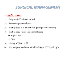 • Indication
1) Large or/& Persistent air leak
2) Recurrent pneumothorax
3) First episode in a patient with prior pneumonectomy
4) First episode with occupational hazard
– Airplane pilot
– Diver
5) history of bilateral SP
6) Heamo-pneumothorax with bleeding in ICT >3ml/kg/h
SURGICAL MANAGEMENT
 