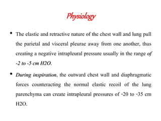 Physiology
• The elastic and retractive nature of the chest wall and lung pull
the parietal and visceral pleurae away from one another, thus
creating a negative intrapleural pressure usually in the range of
-2 to -5 cm H2O.
• During inspiration, the outward chest wall and diaphragmatic
forces counteracting the normal elastic recoil of the lung
parenchyma can create intrapleural pressures of -20 to -35 cm
H2O.
 