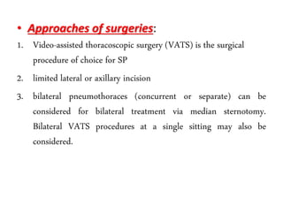 • Approaches of surgeries:
1. Video-assisted thoracoscopic surgery (VATS) is the surgical
procedure of choice for SP
2. limited lateral or axillary incision
3. bilateral pneumothoraces (concurrent or separate) can be
considered for bilateral treatment via median sternotomy.
Bilateral VATS procedures at a single sitting may also be
considered.
 