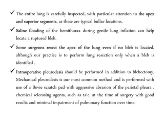  The entire lung is carefully inspected, with particular attention to the apex
and superior segments, as these are typical bullae locations.
 Saline flooding of the hemithorax during gentle lung inflation can help
locate a ruptured bleb.
 Some surgeons resect the apex of the lung even if no bleb is located,
although our practice is to perform lung resection only when a bleb is
identified .
 Intraoperative pleurodesis should be performed in addition to blebectomy.
Mechanical pleurodesis is our most common method and is performed with
use of a Bovie scratch pad with aggressive abrasion of the parietal pleura .
chemical sclerosing agents, such as talc, at the time of surgery with good
results and minimal impairment of pulmonary function over time.
 