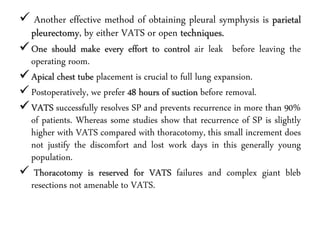  Another effective method of obtaining pleural symphysis is parietal
pleurectomy, by either VATS or open techniques.
One should make every effort to control air leak before leaving the
operating room.
Apical chest tube placement is crucial to full lung expansion.
Postoperatively, we prefer 48 hours of suction before removal.
VATS successfully resolves SP and prevents recurrence in more than 90%
of patients. Whereas some studies show that recurrence of SP is slightly
higher with VATS compared with thoracotomy, this small increment does
not justify the discomfort and lost work days in this generally young
population.
 Thoracotomy is reserved for VATS failures and complex giant bleb
resections not amenable to VATS.
 