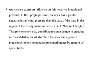 • Gravity also exerts an influence on this negative intrapleural
pressure. In the upright position, the apex has a greater
negative intrapleural pressure than the base of the lung in the
region of the costophrenic sulci (0.25 cm H2O/cm of height).
This phenomenon may contribute to some degree to creating
increased distention of alveoli in the apex and a greater
predisposition to spontaneous pneumothoraces by rupture of
apical blebs.
 