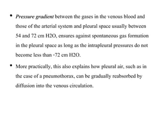 • Pressure gradient between the gases in the venous blood and
those of the arterial system and pleural space usually between
54 and 72 cm H2O, ensures against spontaneous gas formation
in the pleural space as long as the intrapleural pressures do not
become less than -72 cm H2O.
• More practically, this also explains how pleural air, such as in
the case of a pneumothorax, can be gradually reabsorbed by
diffusion into the venous circulation.
 