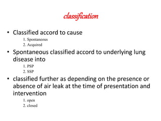 classification
• Classified accord to cause
1. Spontaneous
2. Acquired
• Spontaneous classified accord to underlying lung
disease into
1. PSP
2. SSP
• classified further as depending on the presence or
absence of air leak at the time of presentation and
intervention
1. open
2. closed
 