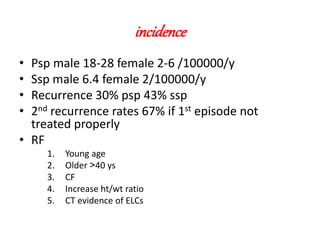 incidence
• Psp male 18-28 female 2-6 /100000/y
• Ssp male 6.4 female 2/100000/y
• Recurrence 30% psp 43% ssp
• 2nd recurrence rates 67% if 1st episode not
treated properly
• RF
1. Young age
2. Older <40 ys
3. CF
4. Increase ht/wt ratio
5. CT evidence of ELCs
 