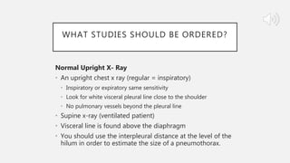 WHAT STUDIES SHOULD BE ORDERED?
Normal Upright X- Ray
• An upright chest x ray (regular = inspiratory)
• Inspiratory or expiratory same sensitivity
• Look for white visceral pleural line close to the shoulder
• No pulmonary vessels beyond the pleural line
• Supine x-ray (ventilated patient)
• Visceral line is found above the diaphragm
• You should use the interpleural distance at the level of the
hilum in order to estimate the size of a pneumothorax.
 