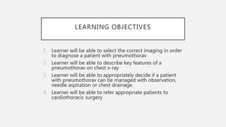 LEARNING OBJECTIVES
1. Learner will be able to select the correct imaging in order
to diagnose a patient with pneumothorax
2. Learner will be able to describe key features of a
pneumothorax on chest x-ray
3. Learner will be able to appropriately decide if a patient
with pneumothorax can be managed with observation,
needle aspiration or chest drainage.
4. Learner will be able to refer appropriate patients to
cardiothoracic surgery
 