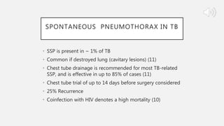 SPONTANEOUS PNEUMOTHORAX IN TB
• SSP is present in ~ 1% of TB
• Common if destroyed lung (cavitary lesions) (11)
• Chest tube drainage is recommended for most TB-related
SSP, and is effective in up to 85% of cases (11)
• Chest tube trial of up to 14 days before surgery considered
• 25% Recurrence
• Coinfection with HIV denotes a high mortality (10)
 