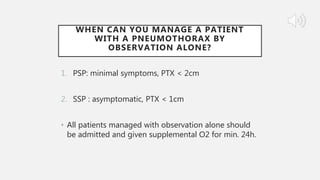 WHEN CAN YOU MANAGE A PATIENT
WITH A PNEUMOTHORAX BY
OBSERVATION ALONE?
1. PSP: minimal symptoms, PTX < 2cm
2. SSP : asymptomatic, PTX < 1cm
• All patients managed with observation alone should
be admitted and given supplemental O2 for min. 24h.
 