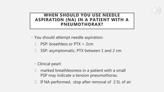WHEN SHOULD YOU USE NEEDLE
ASPIRATION (NA) IN A PATIENT WITH A
PNEUMOTHORAX?
• You should attempt needle aspiration:
1. PSP: breathless or PTX > 2cm
2. SSP: asymptomatic, PTX between 1 and 2 cm
• Clinical pearl:
1. marked breathlessness in a patient with a small
PSP may indicate a tension pneumothorax.
2. If NA performed, stop after removal of 2.5L of air
 