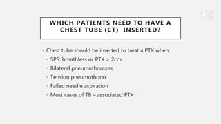 WHICH PATIENTS NEED TO HAVE A
CHEST TUBE (CT) INSERTED?
• Chest tube should be inserted to treat a PTX when:
• SPS: breathless or PTX > 2cm
• Bilateral pneumothoraxes
• Tension pneumothorax
• Failed needle aspiration
• Most cases of TB – associated PTX
 
