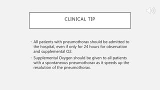 CLINICAL TIP
• All patients with pneumothorax should be admitted to
the hospital, even if only for 24 hours for observation
and supplemental O2.
• Supplemental Oxygen should be given to all patients
with a spontaneous pneumothorax as it speeds up the
resolution of the pneumothorax.
 