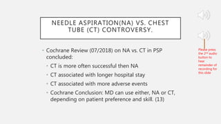 NEEDLE ASPIRATION(NA) VS. CHEST
TUBE (CT) CONTROVERSY.
• Cochrane Review (07/2018) on NA vs. CT in PSP
concluded:
• CT is more often successful then NA
• CT associated with longer hospital stay
• CT associated with more adverse events
• Cochrane Conclusion: MD can use either, NA or CT,
depending on patient preference and skill. (13)
Please press
the 2nd audio
button to
hear
remainder of
recording for
this slide
 