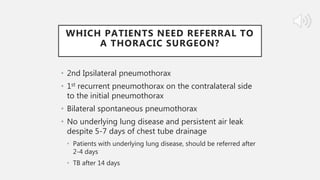 WHICH PATIENTS NEED REFERRAL TO
A THORACIC SURGEON?
• 2nd Ipsilateral pneumothorax
• 1st recurrent pneumothorax on the contralateral side
to the initial pneumothorax
• Bilateral spontaneous pneumothorax
• No underlying lung disease and persistent air leak
despite 5-7 days of chest tube drainage
• Patients with underlying lung disease, should be referred after
2-4 days
• TB after 14 days
 