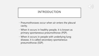 INTRODUCTION
• Pneumothoraxes occur when air enters the pleural
cavity.
• When it occurs in healthy people, it is known as
primary spontaneous pneumothorax (PSP).
• When it occurs in people with underlying lung
disease, it is called secondary spontaneous
pneumothorax (SSP).
 