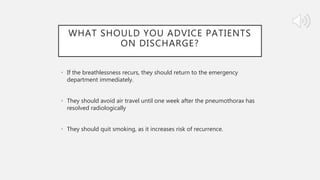 WHAT SHOULD YOU ADVICE PATIENTS
ON DISCHARGE?
• If the breathlessness recurs, they should return to the emergency
department immediately.
• They should avoid air travel until one week after the pneumothorax has
resolved radiologically
• They should quit smoking, as it increases risk of recurrence.
 