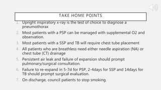 TAKE HOME POINTS
1. Upright inspiratory x-ray is the test of choice to diagnose a
pneumothorax
2. Most patients with a PSP can be managed with supplemental O2 and
observation.
3. Most patients with a SSP and TB will require chest tube placement
4. All patients who are breathless need either needle aspiration (NA) or
chest tube (CT) drainage
5. Persistent air leak and failure of expansion should prompt
pulmonary/surgical consultation.
6. Failure to re-expand in 5-7d for PSP, 2-4days for SSP and 14days for
TB should prompt surgical evaluation.
7. On discharge, council patients to stop smoking.
 