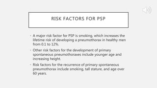 RISK FACTORS FOR PSP
• A major risk factor for PSP is smoking, which increases the
lifetime risk of developing a pneumothorax in healthy men
from 0.1 to 12%.
• Other risk factors for the development of primary
spontaneous pneumothoraxes include younger age and
increasing height.
• Risk factors for the recurrence of primary spontaneous
pneumothorax include smoking, tall stature, and age over
60 years.
 