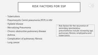RISK FACTORS FOR SSP
• Tuberculosis
• Pneumocystis Carinii pneumonia (PCP) in HIV
• Hydatid disease
• Necrotizing Pneumonia
• Chronic obstructive pulmonary disease
• Asthma
• Complication of pulmonary fibrosis
• Lung cancer
• Risk factors for the recurrence of
secondary spontaneous
pneumothorax include increasing age,
pulmonary fibrosis, emphysema and
tuberculosis.
 