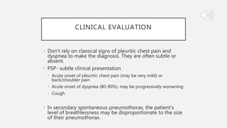 CLINICAL EVALUATION
• Don’t rely on classical signs of pleuritic chest pain and
dyspnea to make the diagnosis. They are often subtle or
absent.
• PSP- subtle clinical presentation
• Acute onset of pleuritic chest pain (may be very mild) or
back/shoulder pain
• Acute onset of dyspnea (80-90%), may be progressively worsening
• Cough
• In secondary spontaneous pneumothorax, the patient's
level of breathlessness may be disproportionate to the size
of their pneumothorax.
 