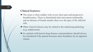 Clinical features:
 The onset is often sudden with severe chest pain and progressive
breathlessness. There is diminished chest movement unilaterally,
and an absence of breath sounds often over the apex of the affected
side.
 Other clinical features may be related to the underlying pathology
(e.g. emphysema).
 In a patient with known lung disease a pneumothorax should always
be considered if the patient becomes more breathless for no apparent
reason.
10
 