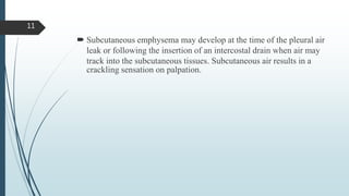  Subcutaneous emphysema may develop at the time of the pleural air
leak or following the insertion of an intercostal drain when air may
track into the subcutaneous tissues. Subcutaneous air results in a
crackling sensation on palpation.
11
 