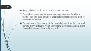  Surgery is indicated for a recurrent pneumothorax.
 Pleurodesis comprises the insertion of a powder into the pleural
cavity. This acts as an irritant to the pleural surfaces causing them to
adhere to each other.
 Pleurectomy is the removal of the parietal pleura from the chest wall
leaving a raw surface to which the visceral layer sticks. A hole in the
visceral pleura may have to be stitched.
14
 