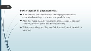 Physiotherapy in pneumothorax:
 A patient who has an underwater drainage system requires
expansion breathing exercises to re-expand the lung.
 Also, full-range shoulder movements are necessary to maintain
shoulder, shoulder girdle and thoracic mobility.
 This treatment is generally given 3-4 times daily until the drain is
removed.
15
 