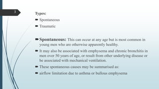 Types:
 Spontaneous
 Traumatic
Spontaneous: This can occur at any age but is most common in
young men who are otherwise apparently healthy.
 It may also be associated with emphysema and chronic bronchitis in
men over 50 years of age, or result from other underlying disease or
be associated with mechanical ventilation.
 These spontaneous causes may be summarised as:
 airflow limitation due to asthma or bullous emphysema
3
 