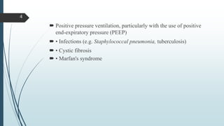  Positive pressure ventilation, particularly with the use of positive
end-expiratory pressure (PEEP)
 • Infections (e.g. Staphylococcal pneumonia, tuberculosis)
 • Cystic fibrosis
 • Marfan's syndrome
4
 