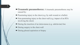 Traumatic pneumothorax: A traumatic pneumothorax may be
caused by:
 Penetrating injury to the chest (e.g. by stab wound or a bullet)
 Non-penetrating injury to the chest wall (e.g. impact of an RTA
involving the chest)
 During the insertion of an intravenous (e.g. subclavian) line
 During surgery to the chest wall
 During pleural aspiration or biopsy
5
 