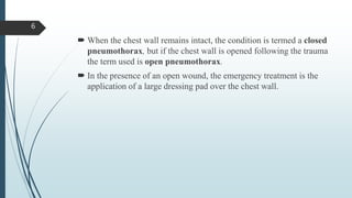  When the chest wall remains intact, the condition is termed a closed
pneumothorax, but if the chest wall is opened following the trauma
the term used is open pneumothorax.
 In the presence of an open wound, the emergency treatment is the
application of a large dressing pad over the chest wall.
6
 