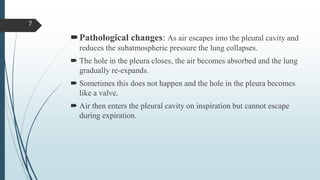 Pathological changes: As air escapes into the pleural cavity and
reduces the subatmospheric pressure the lung collapses.
 The hole in the pleura closes, the air becomes absorbed and the lung
gradually re-expands.
 Sometimes this does not happen and the hole in the pleura becomes
like a valve.
 Air then enters the pleural cavity on inspiration but cannot escape
during expiration.
7
 