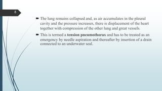  The lung remains collapsed and, as air accumulates in the pleural
cavity and the pressure increases, there is displacement of the heart
together with compression of the other lung and great vessels.
 This is termed a tension pneumothorax and has to be treated as an
emergency by needle aspiration and thereafter by insertion of a drain
connected to an underwater seal.
8
 