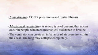 • Lung disease - COPD, pneumonia and cystic fibrosis
• Mechanical ventilation - A severe type of pneumothorax can
occur in people who need mechanical assistance to breathe.
• The ventilator can create an imbalance of air pressure within
the chest. The lung may collapse completely.
 