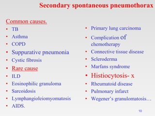 Secondary spontaneous pneumothorax
Common causes.
• TB
• Asthma
• COPD
• Suppurative pneumonia
• Cystic fibrosis
• Rare cause
• ILD
• Eosinophilic granuloma
• Sarcoidosis
• Lymphangioleiomyomatosis
• AIDS.
10
• Primary lung carcinoma
• Complication of
chemotherapy
• Connective tissue disease
• Scleroderma
• Marfans syndrome
• Histiocytosis- x
• Rheumatoid disease
• Pulmonary infarct
• Wegener’s granulomatosis…
 