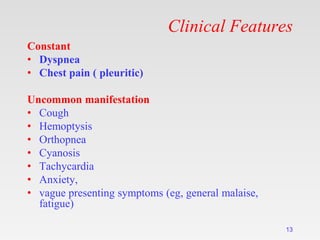 Clinical Features
Constant
• Dyspnea
• Chest pain ( pleuritic)
Uncommon manifestation
• Cough
• Hemoptysis
• Orthopnea
• Cyanosis
• Tachycardia
• Anxiety,
• vague presenting symptoms (eg, general malaise,
fatigue)
13
 