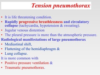 Tension pneumothorax
• It is life threatening condition.
• Rapidly progressive breathlessness and circulatory
collapse (tachycardia, hypotension & sweating).
• Jugular venous distention
• The pleural pressure is more than the atmospheric pressure.
Radiological manifestations of large pneumothorax
• Mediastinal shift,
• Flattening of the hemidiaphragm &
• Lung collapse.
It is more common with
• Positive pressure ventilation &
• Traumatic pneumothorax.
 
